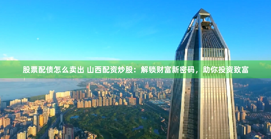 股票配债怎么卖出 山西配资炒股：解锁财富新密码，助你投资致富
