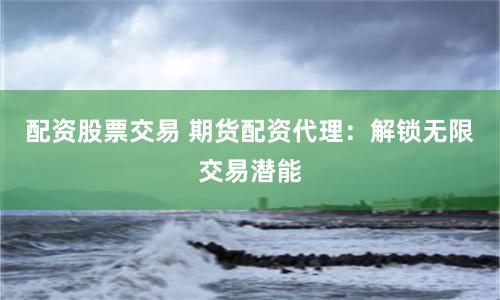 配资股票交易 期货配资代理：解锁无限交易潜能