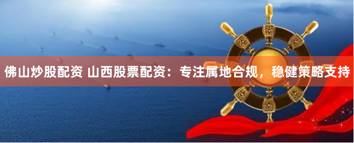 佛山炒股配资 山西股票配资：专注属地合规，稳健策略支持