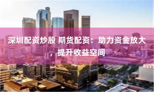 深圳配资炒股 期货配资：助力资金放大，提升收益空间