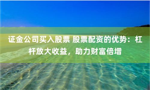 证金公司买入股票 股票配资的优势：杠杆放大收益，助力财富倍增